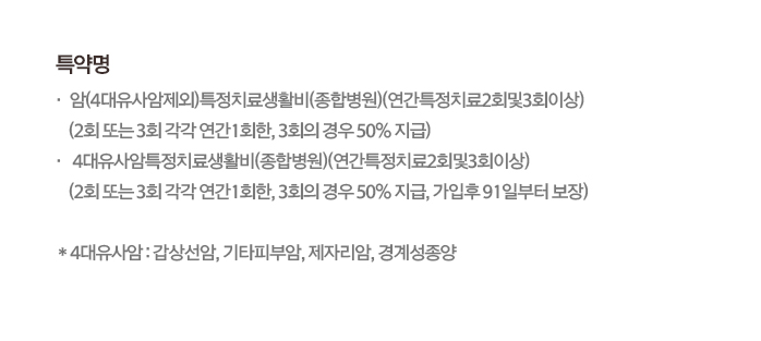 특약명 암(4대유사암제외)특정치료생활비(종합병원)(연간특정치료2회및3회이상)(2회 또는 3회 각각 연간1회한, 3회의 경우 50% 지급), 4대유사암특정치료생활비(종합병원)(연간특정치료2회및3회이상)(2회 또는 3회 각각 연간1회한, 3회의 경우 50% 지급, 가입후 91일부터 보장) *4대유사암: 갑상선암, 기타피부암, 제자리암, 경계성종양