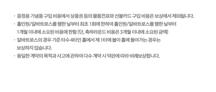 증정용 기념품 구입비용에서 상품권 등의 물품전표와 선불카드 구입비용은 보상에서 제외됩니다. 홀인원/알바트로스를 행한 날부터 최초 1회에 한하여 홀인원/알바트로스를 행한 날부터 1개월 이내에 소요된 비용에 한함(단, 축하라운드 비용은 3개월 이내에 소요된 금액) 알바트로스의 경우 기준 타수 4타인 홀에서 제1타에 볼이 홀에 들어가는 경우는 보상하지 않습니다. 동일한 계약의 목적과 사고에 관하여 다수 계약 시 약관에 따라 비례보상합니다.