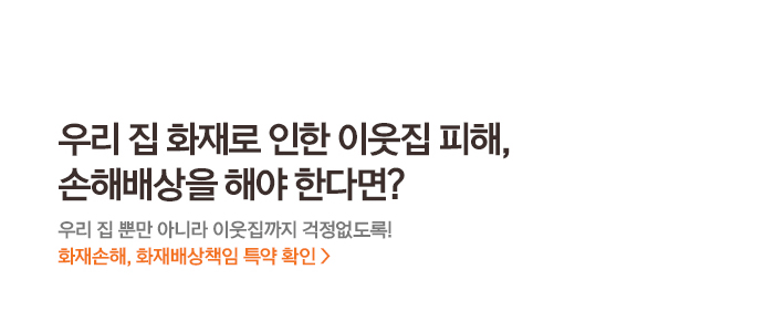 우리 집 화재로 인한 이웃집 피해, 손해배상을 해야 한다면? 우리 집 뿐만 아니라 이웃집까지 걱정없도록! 화재손해, 화재배상책임 특약 확인 >
