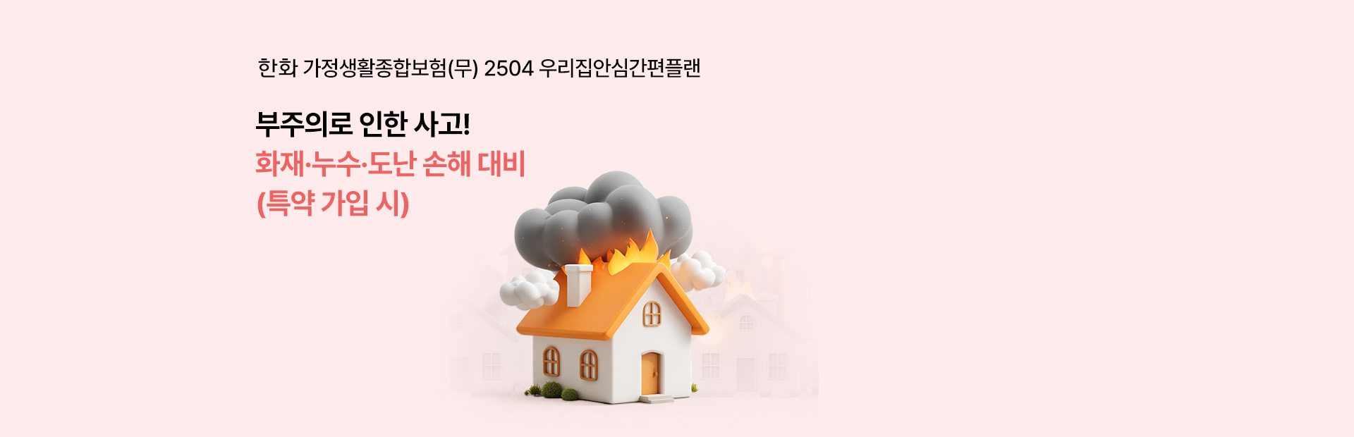 한화 가정생활종합보험(무) 2504 우리집안심간편플랜 부주의로인한 사고! 화재,누수,도난 손해 대비(특약 가입 시)