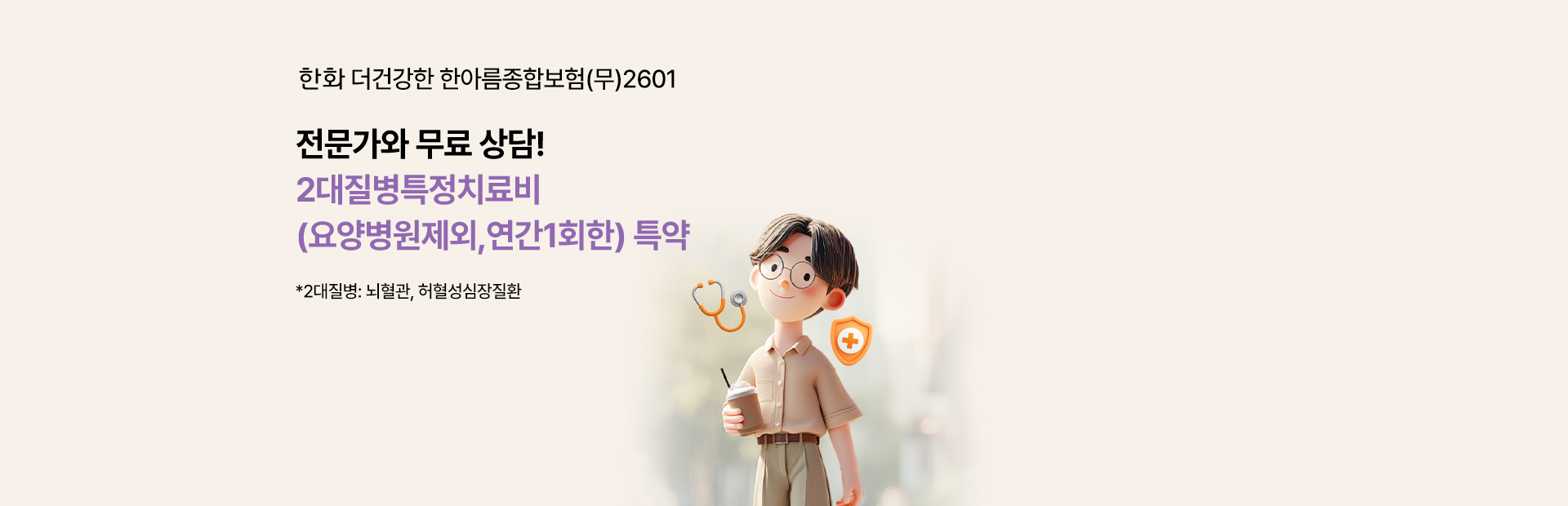 한화 더 건강한 한아름종합보험(무) 2504 전문가와 무료상담! 2대질병치료비(요양병원제외,연간1회한) 특약 *2대질병:뇌혈관,허혈성심장질환