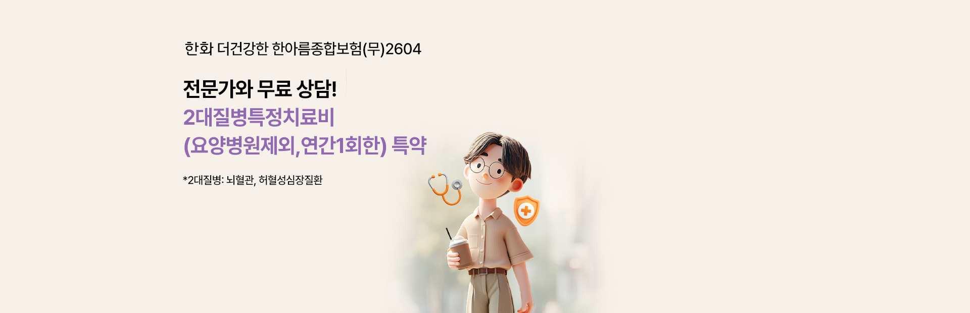 한화 더건강한 한아름종합보험(무)2604 전문가와 무료 상담! 2대질병특정치료비 (요양병원제외,연간1회한) 특약 *2대질병: 뇌혈관, 허혈성심장질환