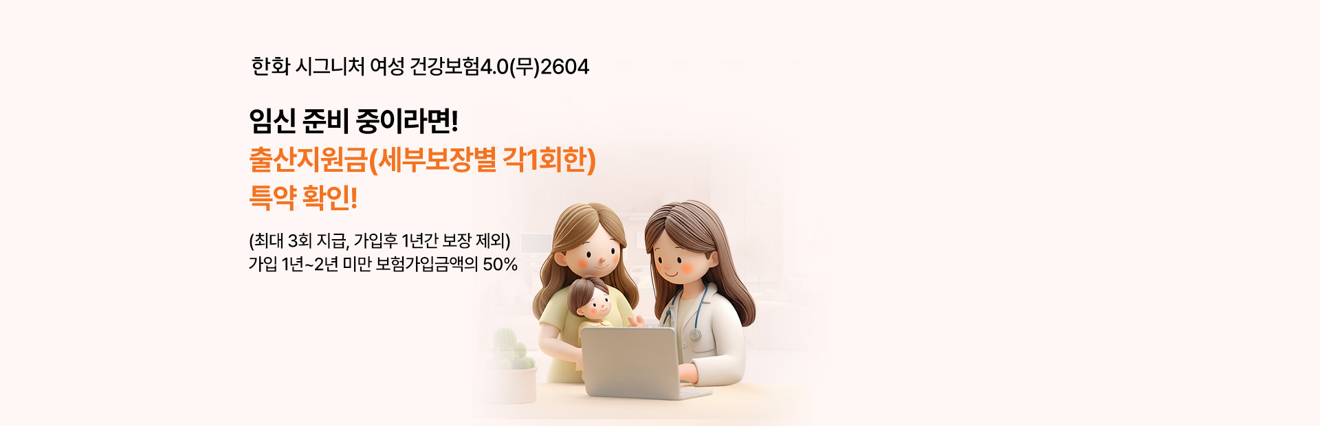 한화 시그니처 여성 건강보험4.0(무)2604 임신 준비 중이라면! 출산지원금(세부보장별 각1회한) 특약 확인! (최대 3회 지급, 가입후 1년간 보장 제외) 가입 1년~2년 미만 보험가입금액의 50%