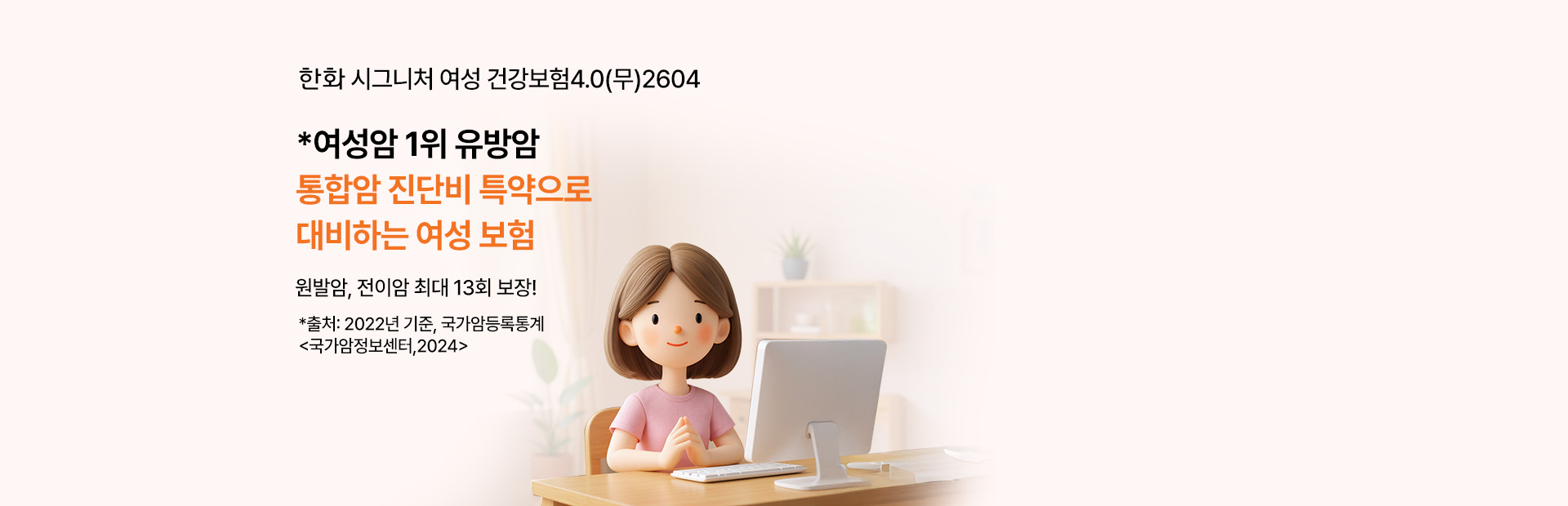 한화 시그니처 여성 건강보험 3.0(무) 2504 *여성암 1위 유방암 통합암 진단비 특약으로 대비하는 여성 보험 원발암, 전이암 최대 13회 보장! *출처:2022년, 국가암등록통계 <국가암정보센터,2024>