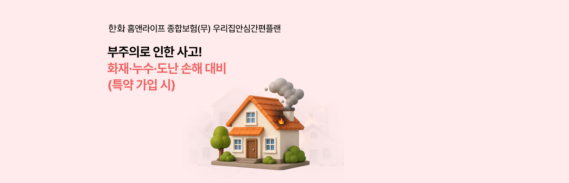 한화 홈앤라이프 종합보험 (무) 우리집안심간편플랜부주의로 인한 사고!화재·누수.도난손해 대비(특약 가입 시)