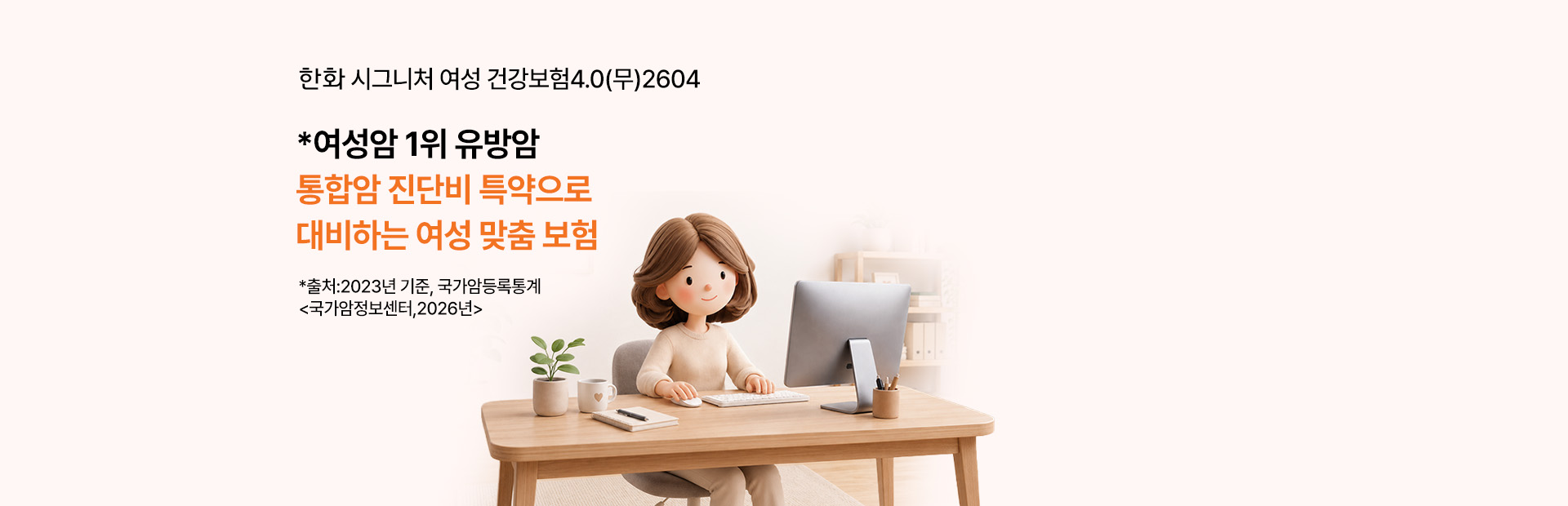한화 시그니처 여성 건강보험 4.0(무) 2604 *여성암 1위 유방암 통합암 진단비 특약으로 대비하는 여성 보험 원발암, 전이암 최대 13회 보장! *출처:2023년, 국가암등록통계 <국가암정보센터,2026년>