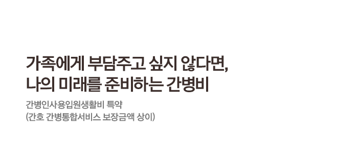 가족에게 부담주고 싶지 않다면, 나의 미래를 준비하는 간병비 간병인사용입원생활비 특약 (간호 간병통합서비스 보장금액 상이)