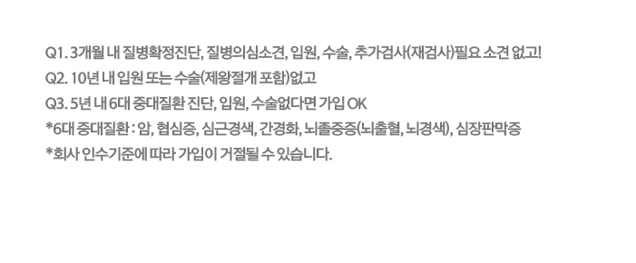 3개월 내 질병확정진단, 질병의심소견, 입원, 수술, 추가검사(재검사) 필요 소견 없고! 10년내 입원 또는 수술 없고! 5년 내 6대 질병 진단, 입원, 수술 없다면 가입 OK *6대 질병: 암, 협심증, 심근경색, 간경화, 뇌졸중증(뇌출혈·뇌경색), 심장판막증 *회사 인수기준에 따라 가입이 거절될 수 있습니다.