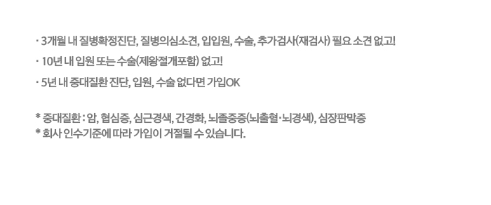 3개월 내 질병확정진단, 질병의심소견, 입원, 수술, 추가검사(재검사) 필요 소견 없고! 10년내 입원 또는 수술(제왕절개 포함)없고 5년 내 6대 증대질환 진단,입원,수술 없다면 가입OK *6대 중대질환:암, 협심증, 심근경색, 간경화, 뇌졸중증(뇌출혈,뇌경색),심장판막증 *회사 인수기준에 따라 가입이 거절될 수 있습니다.