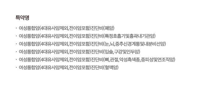 특약명 · 여성통합암(4대유사암제외,전이암포함)진단비(폐암) · 여성통합암(4대유사암제외,전이암포함)진단비(특정호흡기및흉곽내기관암) · 여성통합암(4대유사암제외,전이암포함)진단비(눈,뇌,중추신경계통및내분비선암) · 여성통합암(4대유사암제외,전이암포함)진단비(입술,구강및인두암) · 여성통합암(4대유사암제외,전이암포함)진단비(뼈,관절,악성흑색종,중피성및연조직암) · 여성통합암(4대유사암제외,전이암포함)진단비(혈액암)