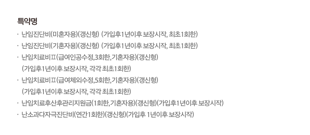 특약명난임진단비(미혼자용)(갱신형) (가입후1년이후 보장시작, 최초 1회한)난임진단비(기혼자용)(갱신형) (가입후 1년이후 보장시작, 최초 1회한)난임치료비 II (급여인공수정,3회한,기혼자용)(갱신형) (가입후 1년이후 보장시작, 각각 최초 1회한) • 난임치료비 II (급여체외수정,5회한,기혼자용)(갱신형) (가입후 1년이후 보장시작, 각각 최초 1회한)난임치료후산후관리지원금(1회한,기혼자용)(갱신형)(가입후 1년이후 보장시작)·난소과자극진단비(연간 1회한)(갱신형)(가입후 1년이후 보장시작)