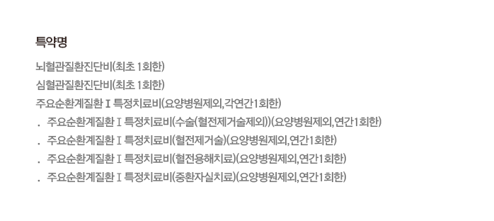 특약명 뇌혈관질환진단비(최초 1회한) 심혈관질환진단비(최초 1회한) 주요순환계질환Ⅰ특정치료비(요양병원제외,각연간1회한) · 주요순환계질환Ⅰ특정치료비(수술(혈전제거술제외))(요양병원제외,연간1회한) · 주요순환계질환Ⅰ특정치료비(혈전제거술)(요양병원제외,연간1회한) · 주요순환계질환Ⅰ특정치료비(혈전용해치료)(요양병원제외,연간1회한) · 주요순환계질환Ⅰ특정치료비(중환자실치료)(요양병원제외,연간1회한)